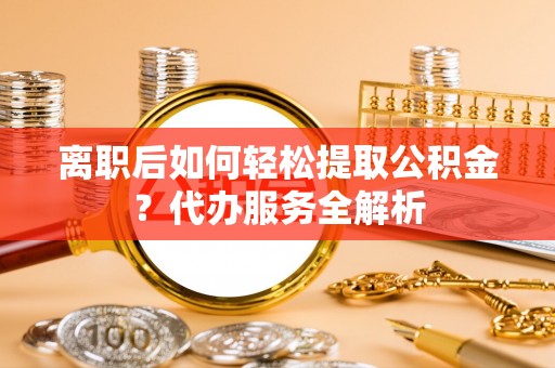 宁武离职后如何轻松提取公积金？代办服务全解析
