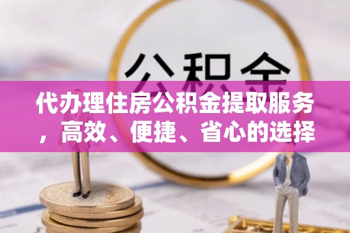 宁武代办理住房公积金提取服务，高效、便捷、省心的选择