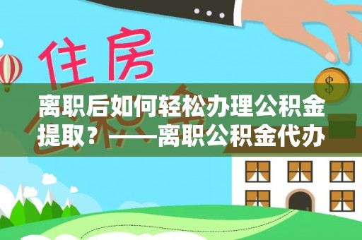 宁武离职后如何轻松办理公积金提取？——离职公积金代办提取服务详解
