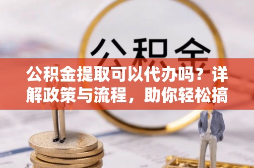 宁武公积金提取可以代办吗？详解政策与流程，助你轻松搞定！