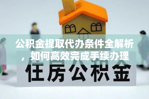 宁武公积金提取代办条件全解析，如何高效完成手续办理