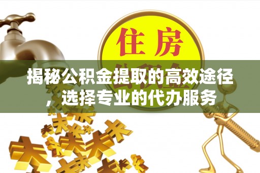 宁武揭秘公积金提取的高效途径，选择专业的代办服务